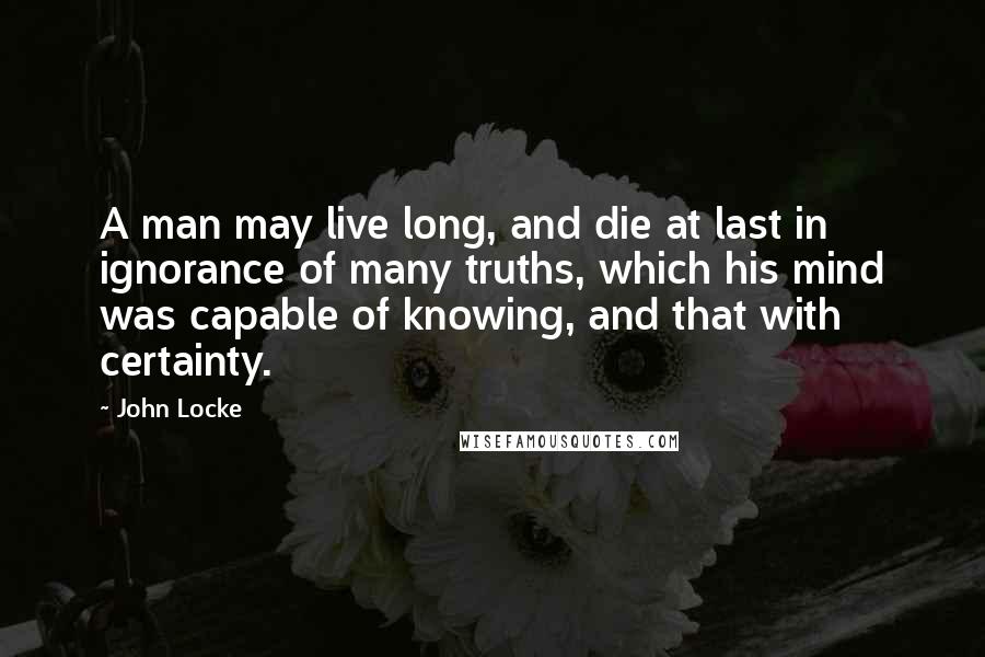 John Locke Quotes: A man may live long, and die at last in ignorance of many truths, which his mind was capable of knowing, and that with certainty.