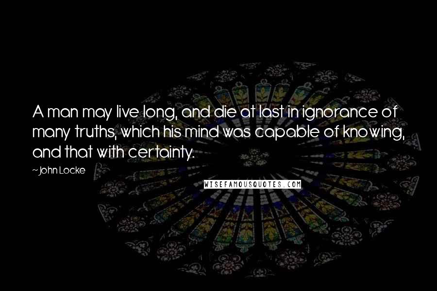 John Locke Quotes: A man may live long, and die at last in ignorance of many truths, which his mind was capable of knowing, and that with certainty.