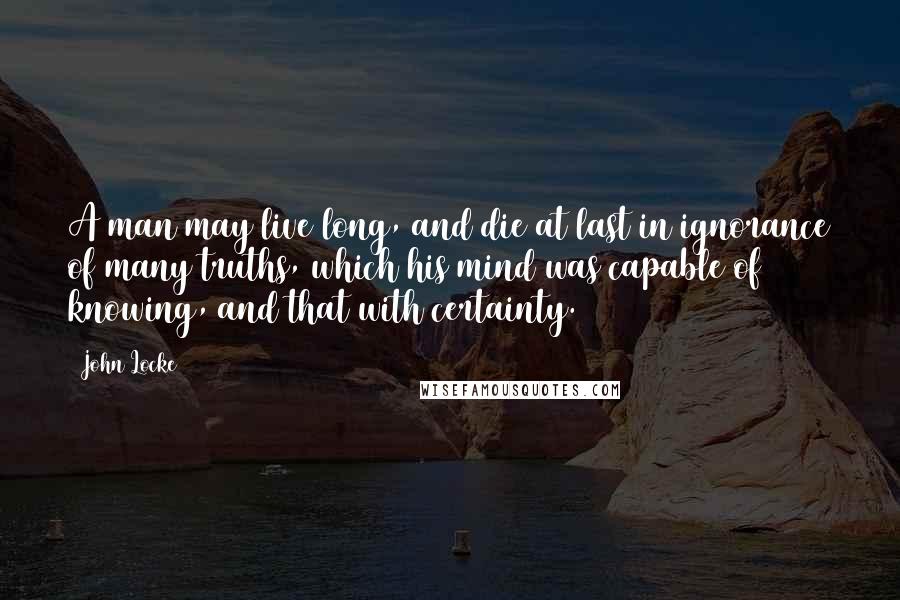 John Locke Quotes: A man may live long, and die at last in ignorance of many truths, which his mind was capable of knowing, and that with certainty.