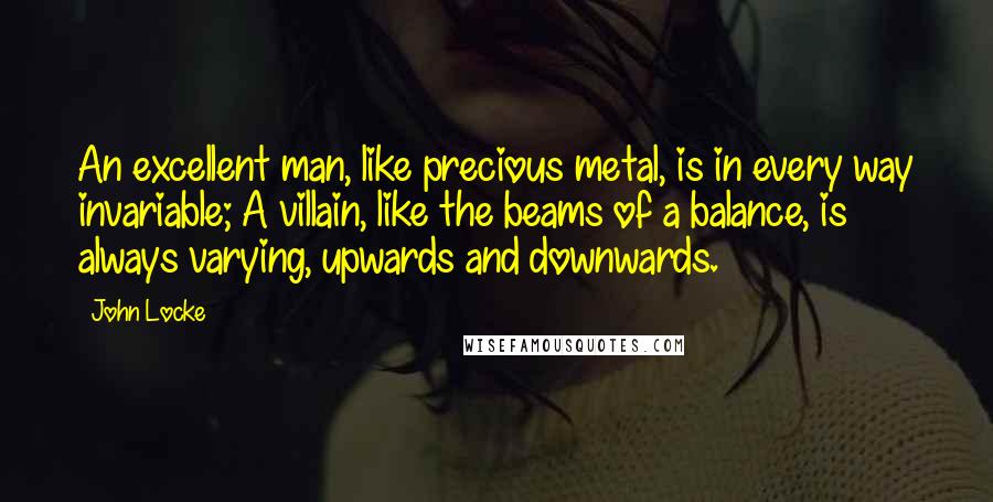 John Locke Quotes: An excellent man, like precious metal, is in every way invariable; A villain, like the beams of a balance, is always varying, upwards and downwards.