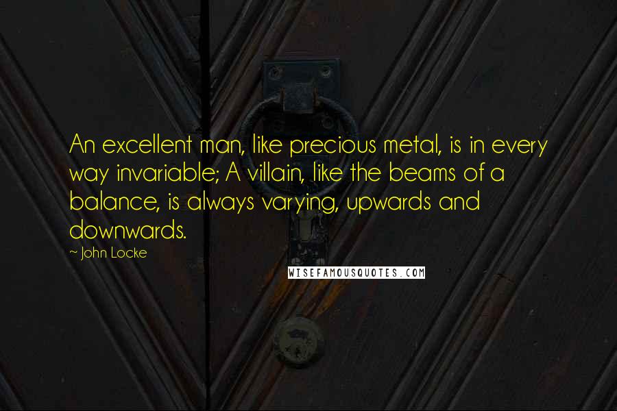 John Locke Quotes: An excellent man, like precious metal, is in every way invariable; A villain, like the beams of a balance, is always varying, upwards and downwards.