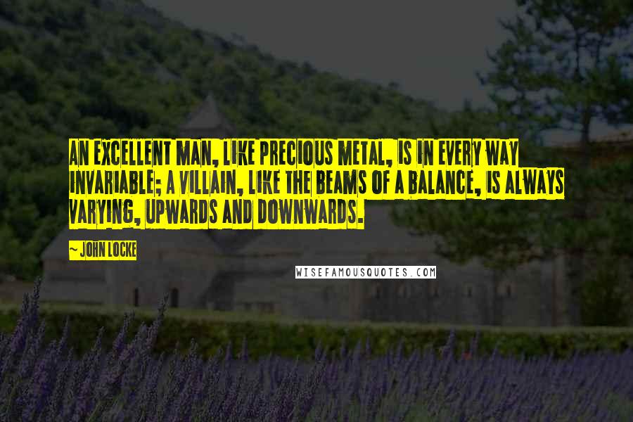 John Locke Quotes: An excellent man, like precious metal, is in every way invariable; A villain, like the beams of a balance, is always varying, upwards and downwards.