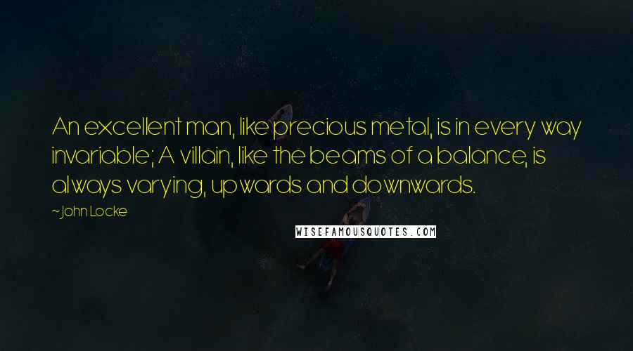 John Locke Quotes: An excellent man, like precious metal, is in every way invariable; A villain, like the beams of a balance, is always varying, upwards and downwards.