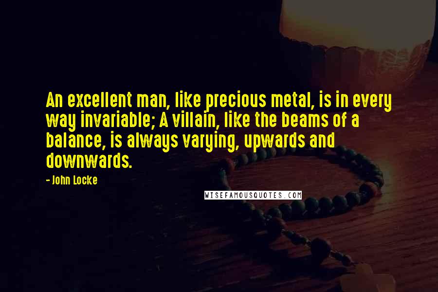 John Locke Quotes: An excellent man, like precious metal, is in every way invariable; A villain, like the beams of a balance, is always varying, upwards and downwards.