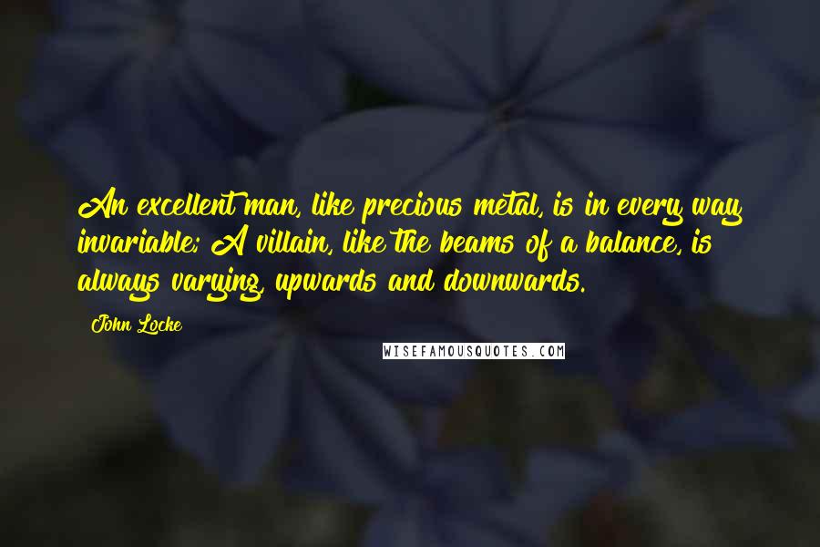 John Locke Quotes: An excellent man, like precious metal, is in every way invariable; A villain, like the beams of a balance, is always varying, upwards and downwards.