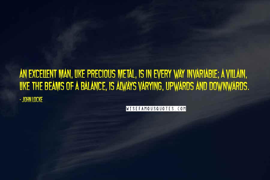 John Locke Quotes: An excellent man, like precious metal, is in every way invariable; A villain, like the beams of a balance, is always varying, upwards and downwards.