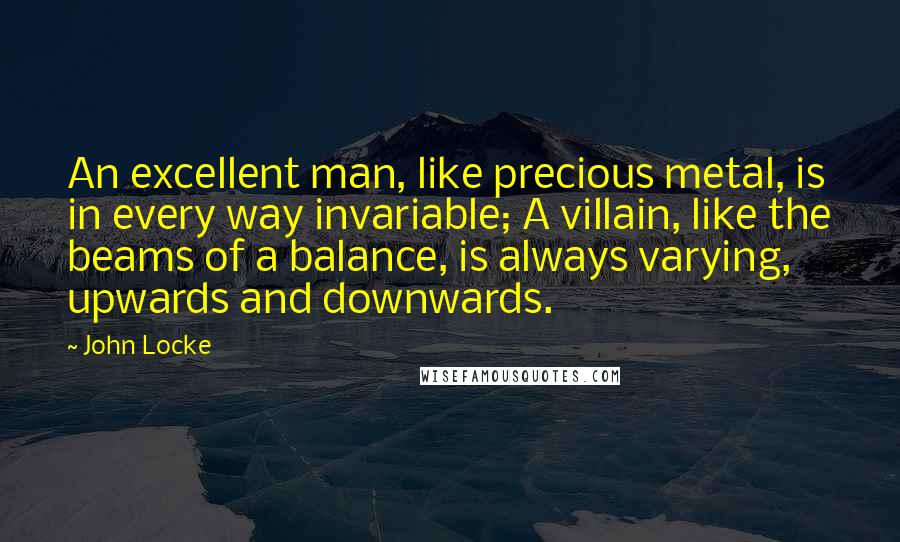 John Locke Quotes: An excellent man, like precious metal, is in every way invariable; A villain, like the beams of a balance, is always varying, upwards and downwards.