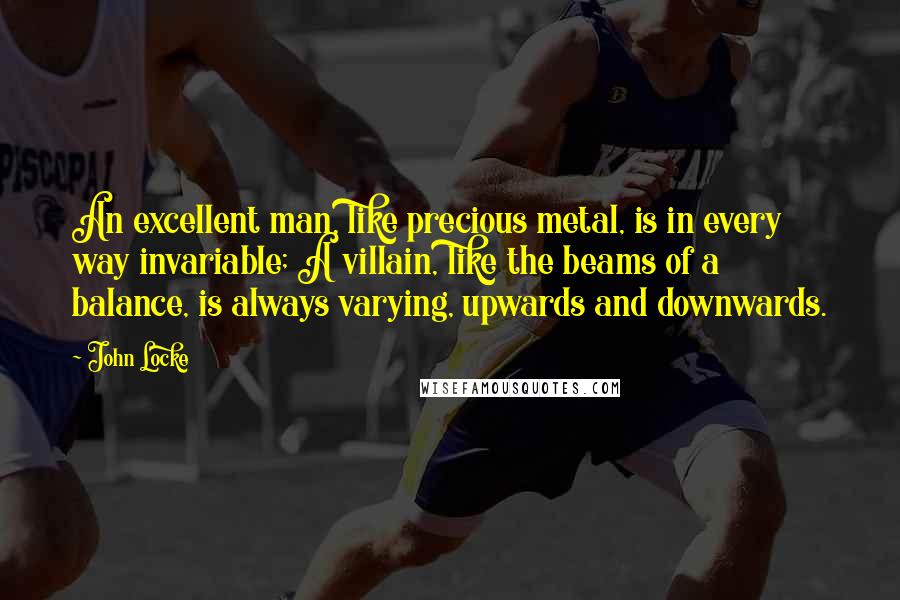 John Locke Quotes: An excellent man, like precious metal, is in every way invariable; A villain, like the beams of a balance, is always varying, upwards and downwards.
