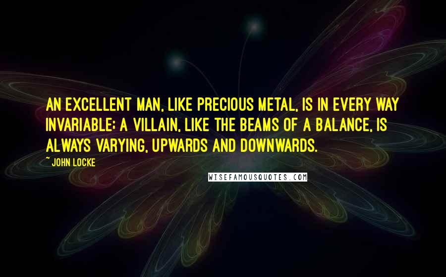 John Locke Quotes: An excellent man, like precious metal, is in every way invariable; A villain, like the beams of a balance, is always varying, upwards and downwards.
