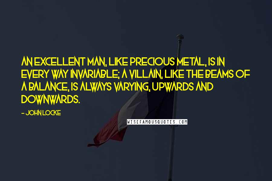 John Locke Quotes: An excellent man, like precious metal, is in every way invariable; A villain, like the beams of a balance, is always varying, upwards and downwards.