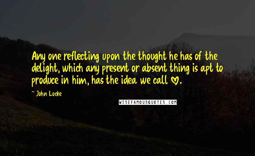 John Locke Quotes: Any one reflecting upon the thought he has of the delight, which any present or absent thing is apt to produce in him, has the idea we call love.