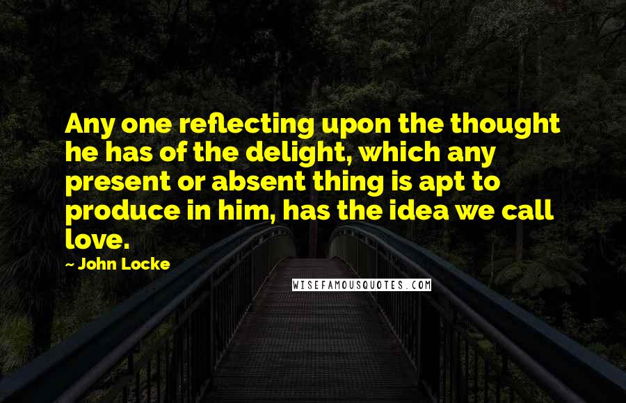 John Locke Quotes: Any one reflecting upon the thought he has of the delight, which any present or absent thing is apt to produce in him, has the idea we call love.