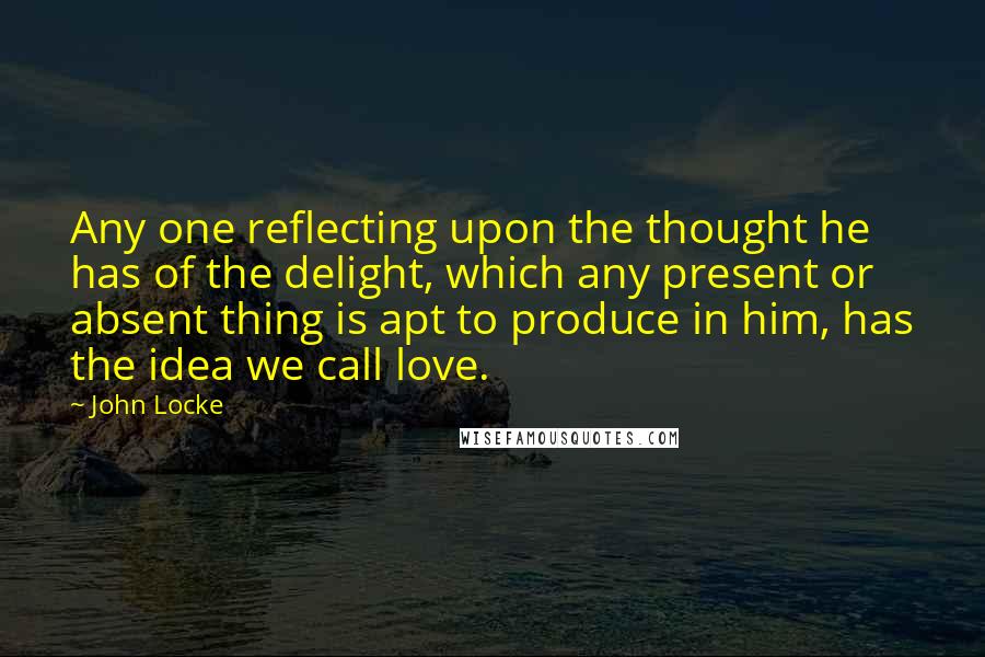 John Locke Quotes: Any one reflecting upon the thought he has of the delight, which any present or absent thing is apt to produce in him, has the idea we call love.