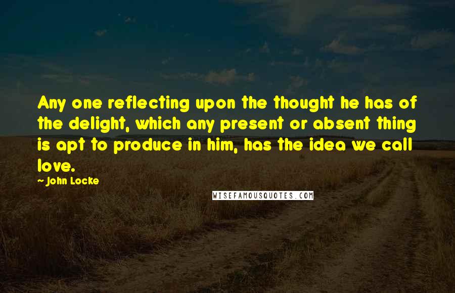John Locke Quotes: Any one reflecting upon the thought he has of the delight, which any present or absent thing is apt to produce in him, has the idea we call love.
