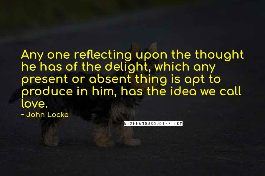 John Locke Quotes: Any one reflecting upon the thought he has of the delight, which any present or absent thing is apt to produce in him, has the idea we call love.