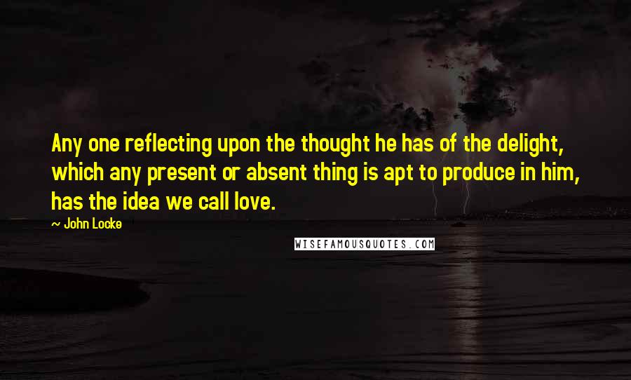 John Locke Quotes: Any one reflecting upon the thought he has of the delight, which any present or absent thing is apt to produce in him, has the idea we call love.