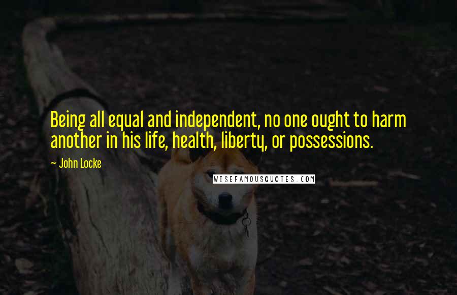 John Locke Quotes: Being all equal and independent, no one ought to harm another in his life, health, liberty, or possessions.