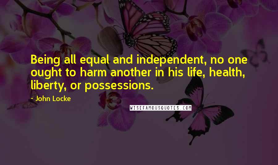 John Locke Quotes: Being all equal and independent, no one ought to harm another in his life, health, liberty, or possessions.