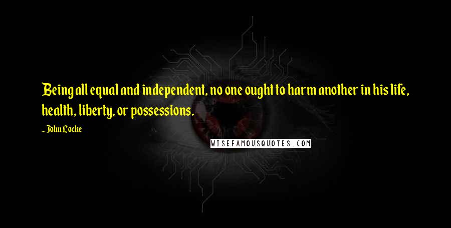 John Locke Quotes: Being all equal and independent, no one ought to harm another in his life, health, liberty, or possessions.