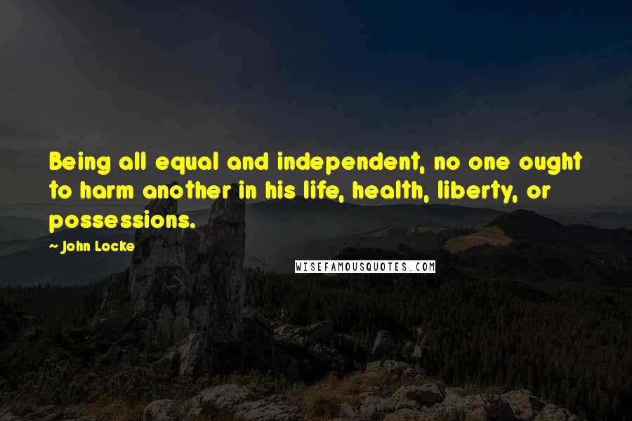 John Locke Quotes: Being all equal and independent, no one ought to harm another in his life, health, liberty, or possessions.