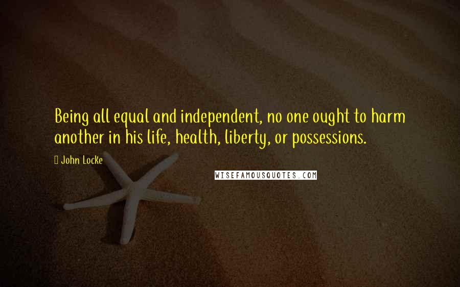 John Locke Quotes: Being all equal and independent, no one ought to harm another in his life, health, liberty, or possessions.