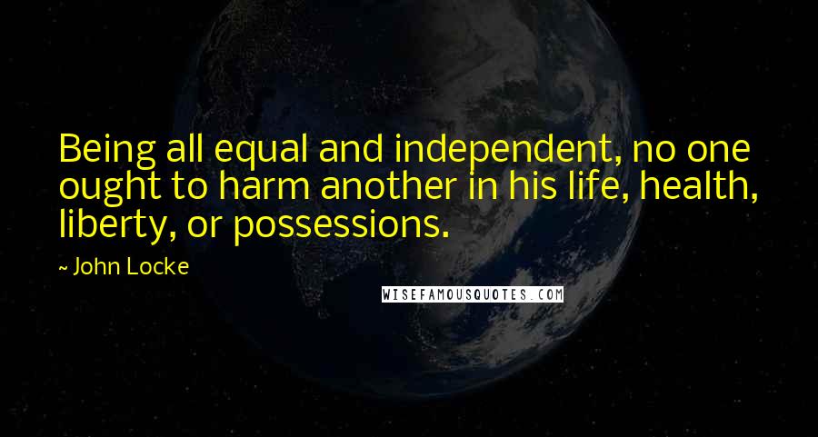 John Locke Quotes: Being all equal and independent, no one ought to harm another in his life, health, liberty, or possessions.