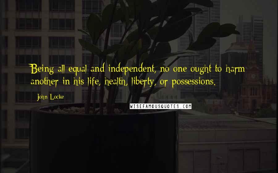 John Locke Quotes: Being all equal and independent, no one ought to harm another in his life, health, liberty, or possessions.