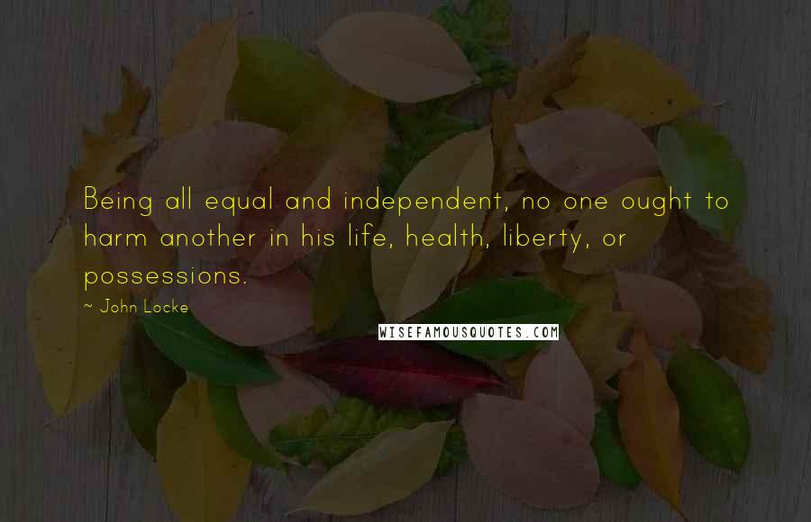 John Locke Quotes: Being all equal and independent, no one ought to harm another in his life, health, liberty, or possessions.