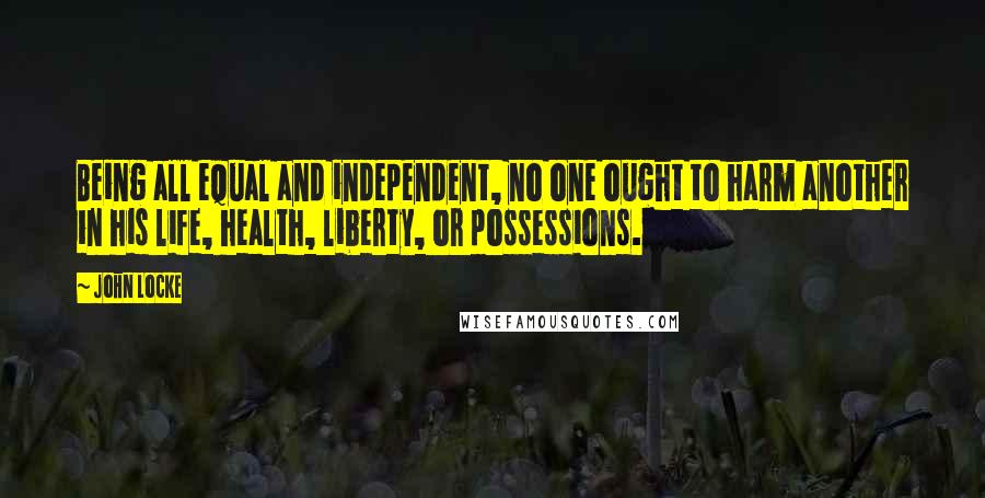 John Locke Quotes: Being all equal and independent, no one ought to harm another in his life, health, liberty, or possessions.