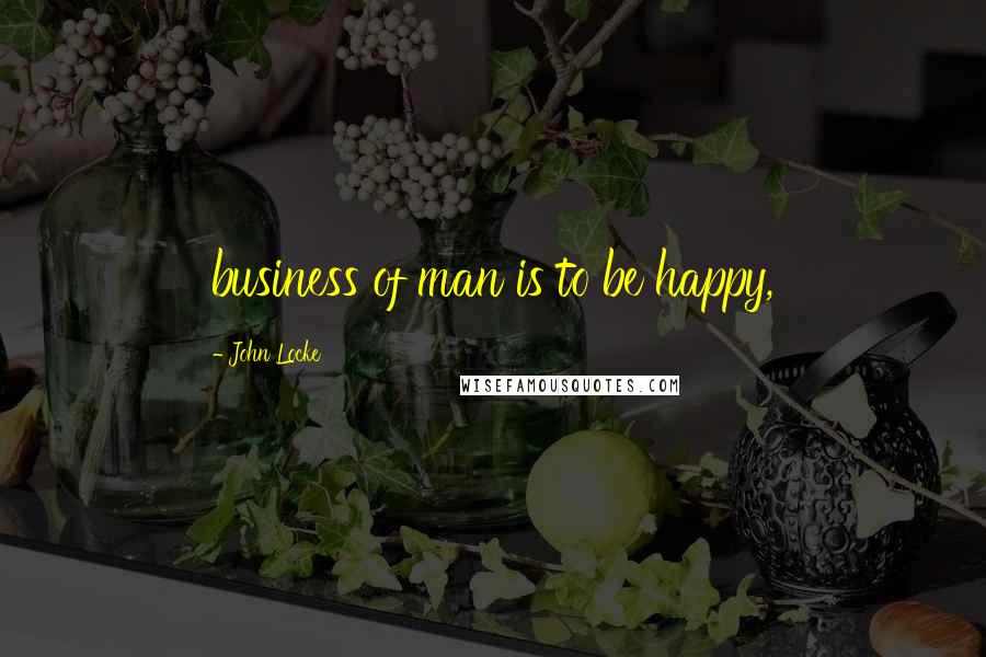 John Locke Quotes: business of man is to be happy,