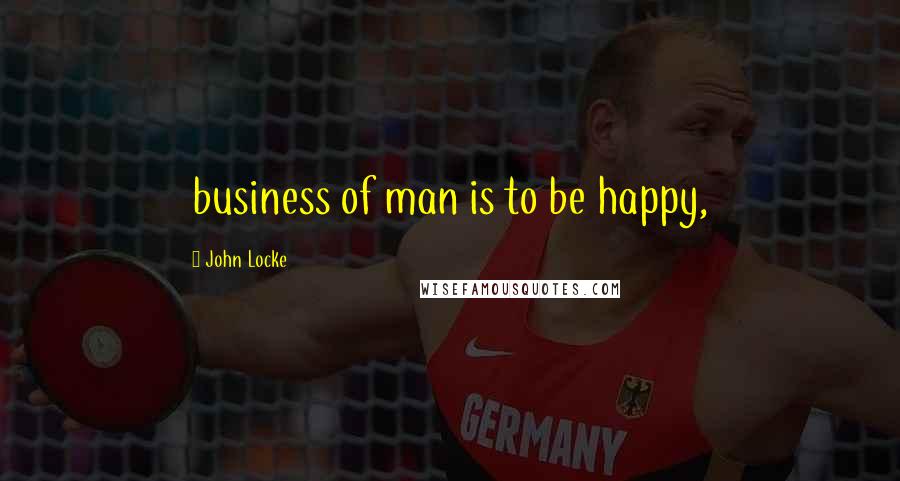 John Locke Quotes: business of man is to be happy,