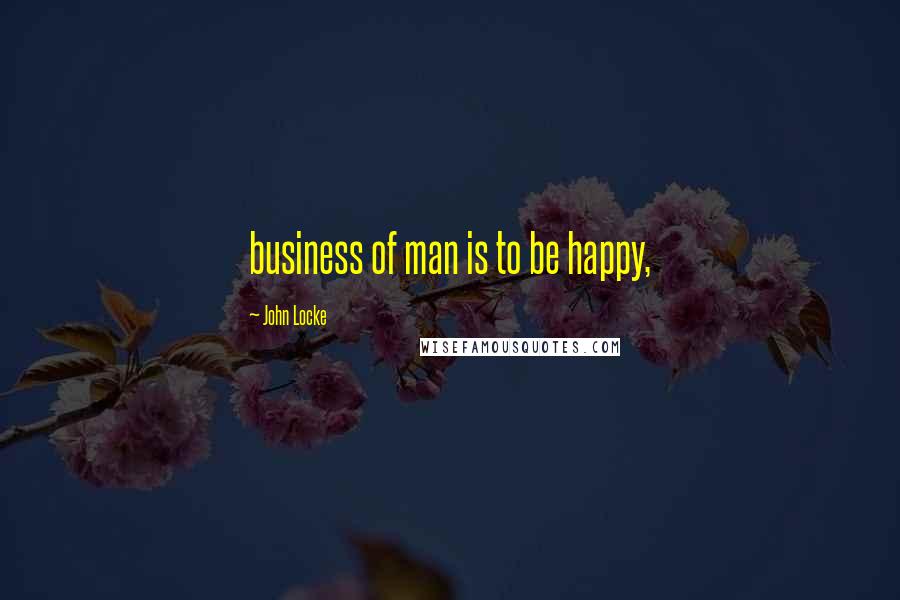 John Locke Quotes: business of man is to be happy,