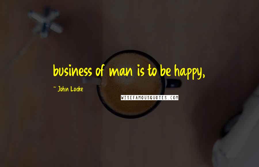 John Locke Quotes: business of man is to be happy,
