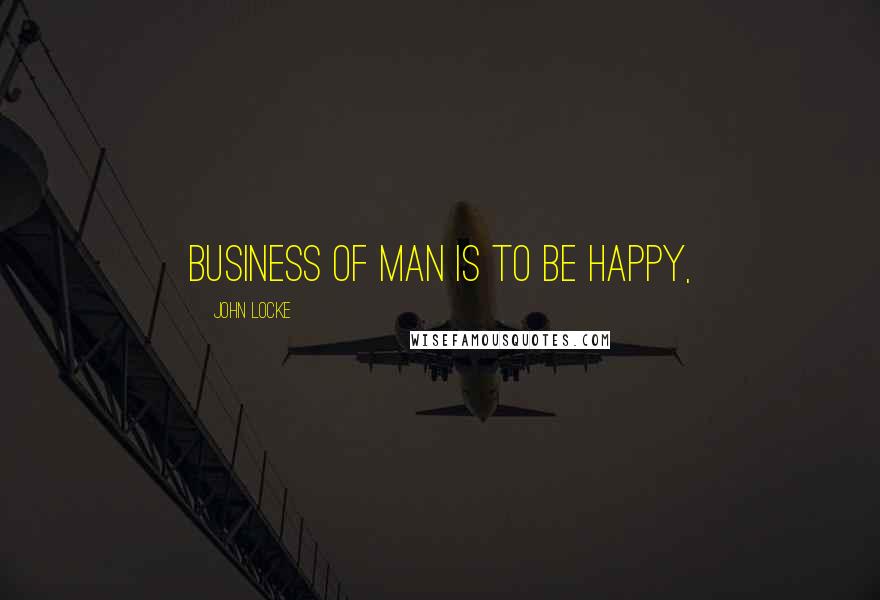 John Locke Quotes: business of man is to be happy,