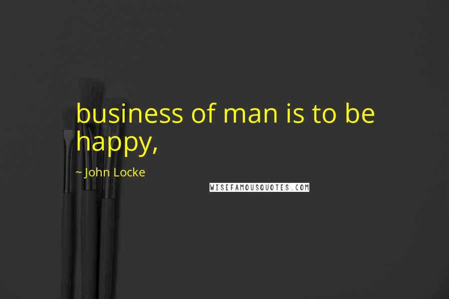 John Locke Quotes: business of man is to be happy,