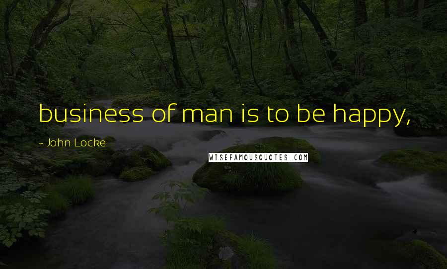 John Locke Quotes: business of man is to be happy,