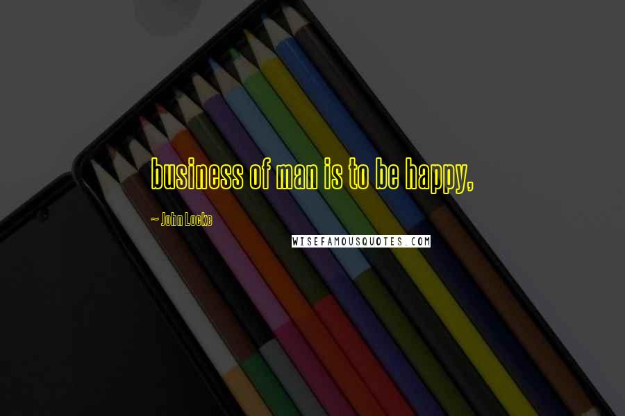 John Locke Quotes: business of man is to be happy,