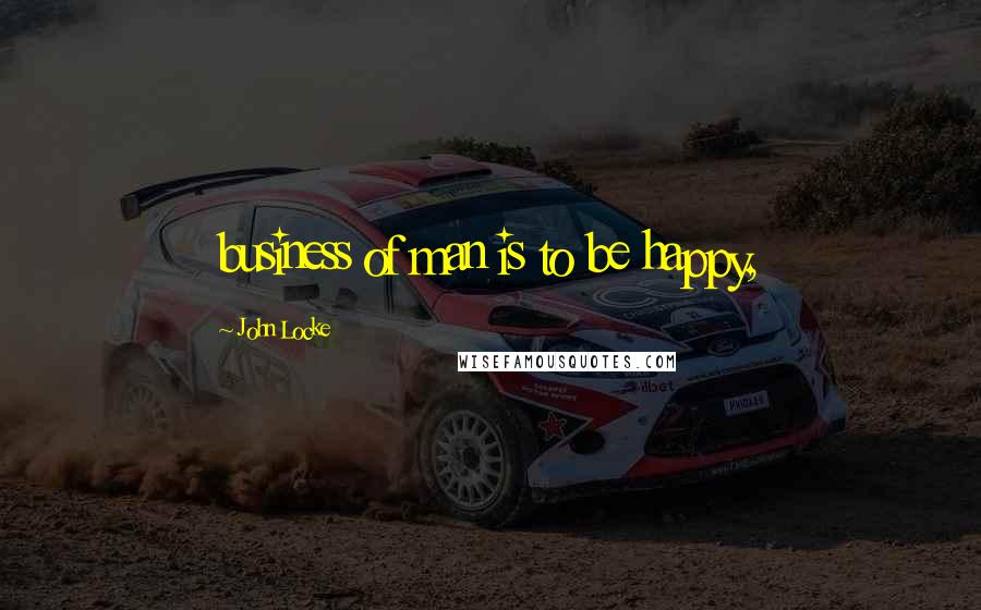 John Locke Quotes: business of man is to be happy,