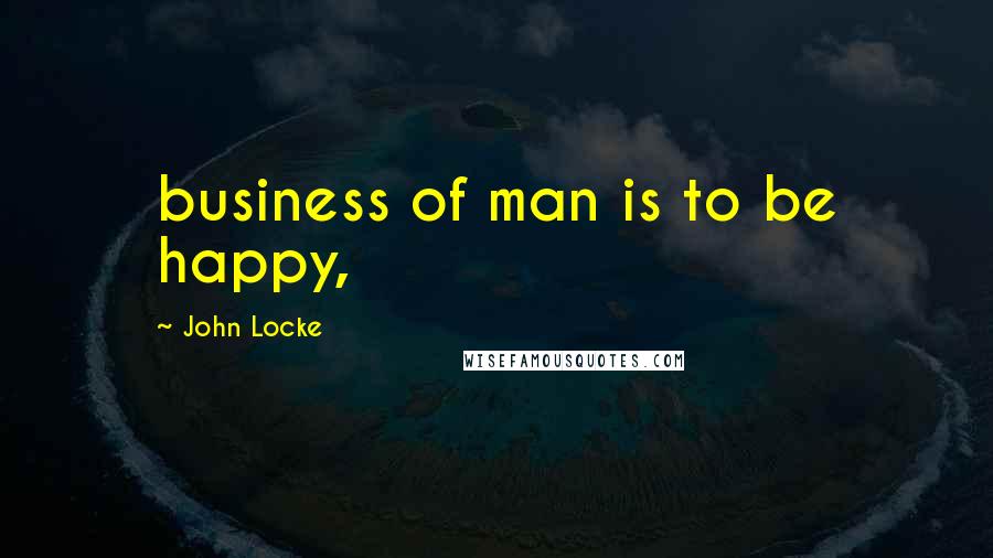 John Locke Quotes: business of man is to be happy,