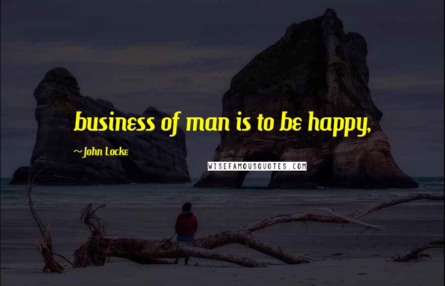 John Locke Quotes: business of man is to be happy,