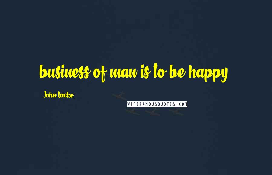 John Locke Quotes: business of man is to be happy,