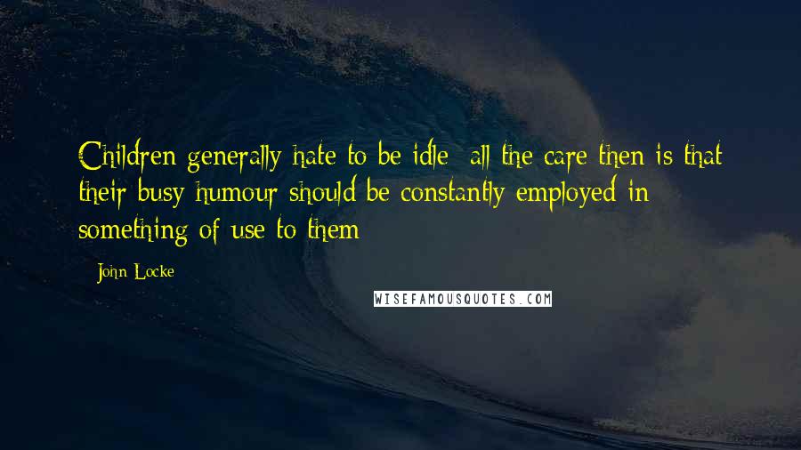 John Locke Quotes: Children generally hate to be idle; all the care then is that their busy humour should be constantly employed in something of use to them