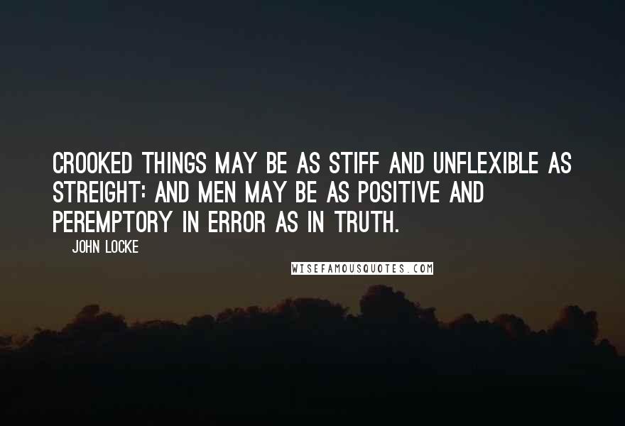 John Locke Quotes: Crooked things may be as stiff and unflexible as streight: and Men may be as positive and peremptory in Error as in Truth.