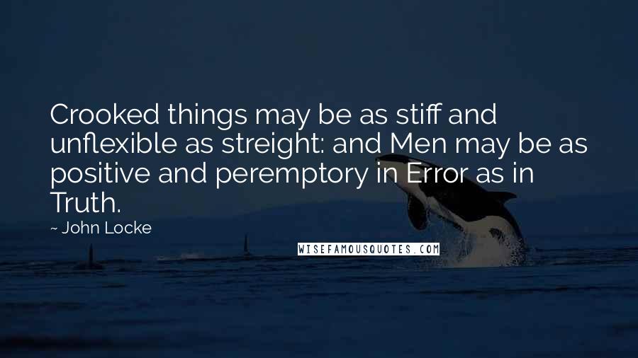 John Locke Quotes: Crooked things may be as stiff and unflexible as streight: and Men may be as positive and peremptory in Error as in Truth.