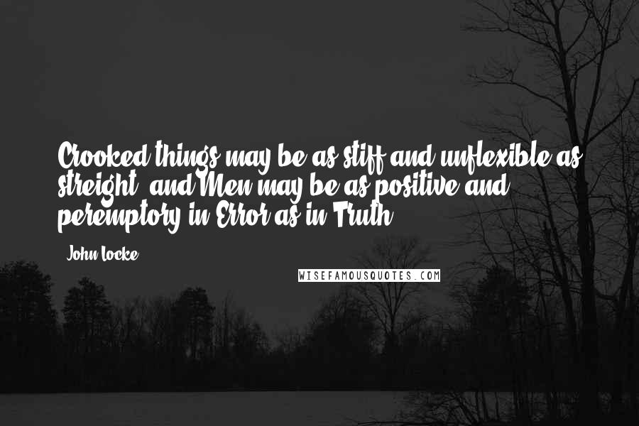 John Locke Quotes: Crooked things may be as stiff and unflexible as streight: and Men may be as positive and peremptory in Error as in Truth.