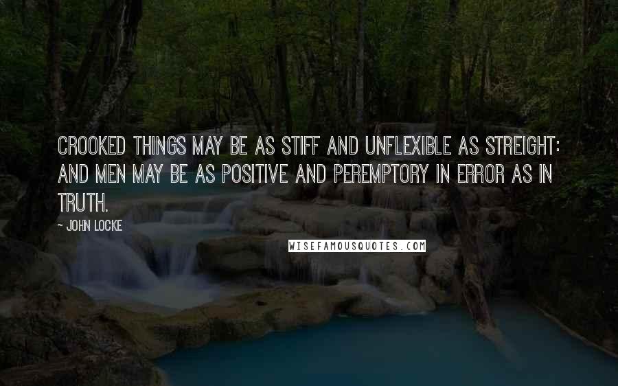 John Locke Quotes: Crooked things may be as stiff and unflexible as streight: and Men may be as positive and peremptory in Error as in Truth.