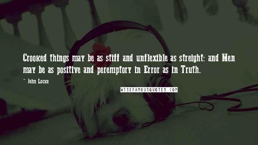 John Locke Quotes: Crooked things may be as stiff and unflexible as streight: and Men may be as positive and peremptory in Error as in Truth.