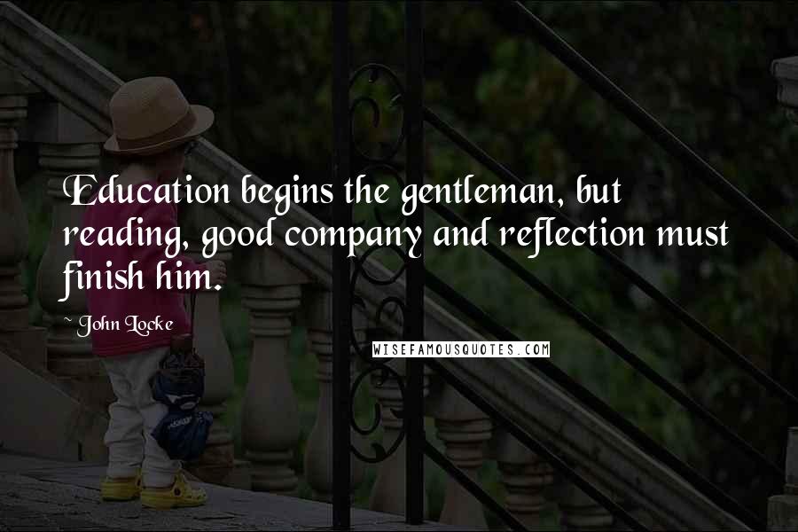 John Locke Quotes: Education begins the gentleman, but reading, good company and reflection must finish him.