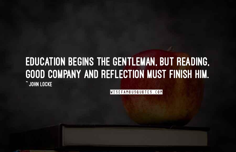 John Locke Quotes: Education begins the gentleman, but reading, good company and reflection must finish him.