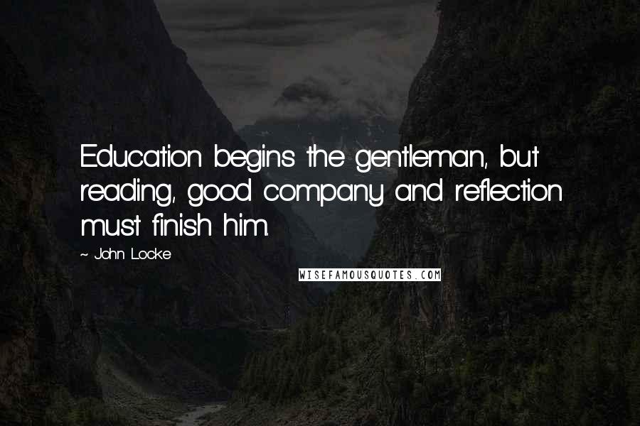 John Locke Quotes: Education begins the gentleman, but reading, good company and reflection must finish him.